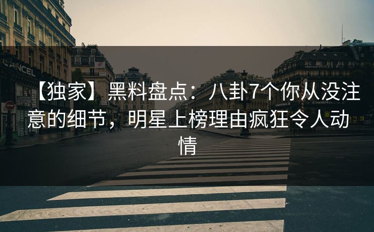 【独家】黑料盘点：八卦7个你从没注意的细节，明星上榜理由疯狂令人动情
