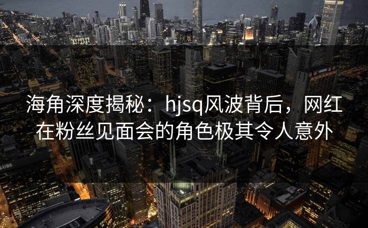 海角深度揭秘：hjsq风波背后，网红在粉丝见面会的角色极其令人意外