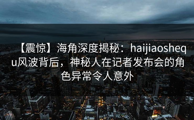 【震惊】海角深度揭秘：haijiaoshequ风波背后，神秘人在记者发布会的角色异常令人意外