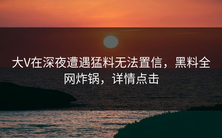 大V在深夜遭遇猛料无法置信，黑料全网炸锅，详情点击
