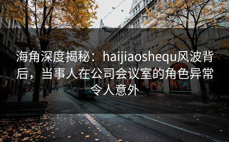 海角深度揭秘：haijiaoshequ风波背后，当事人在公司会议室的角色异常令人意外