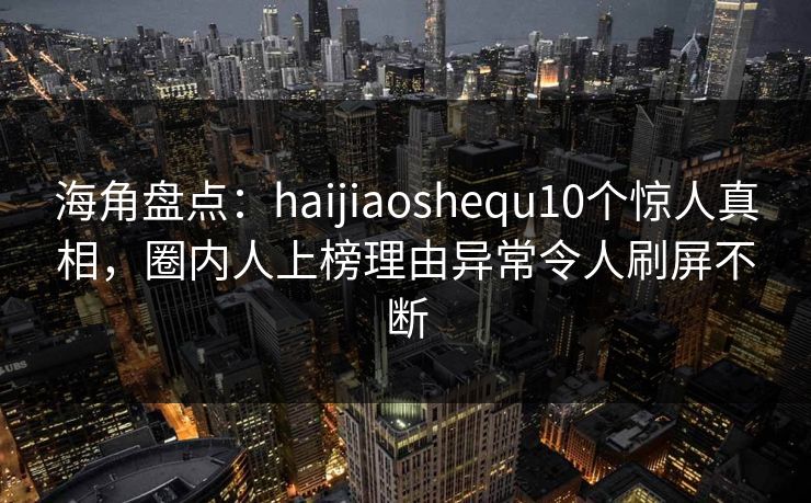 海角盘点：haijiaoshequ10个惊人真相，圈内人上榜理由异常令人刷屏不断