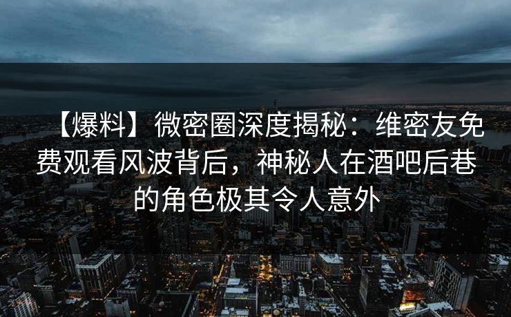 【爆料】微密圈深度揭秘：维密友免费观看风波背后，神秘人在酒吧后巷的角色极其令人意外