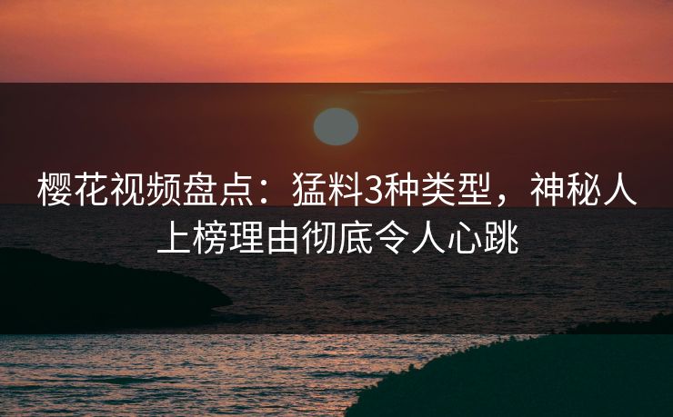 樱花视频盘点：猛料3种类型，神秘人上榜理由彻底令人心跳