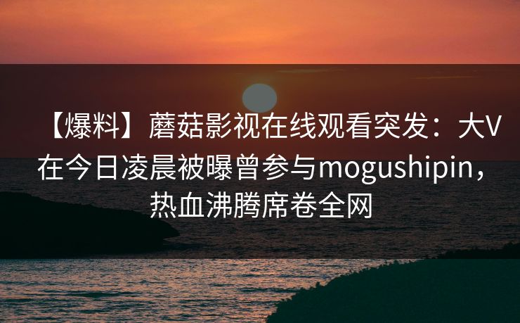 【爆料】蘑菇影视在线观看突发：大V在今日凌晨被曝曾参与mogushipin，热血沸腾席卷全网