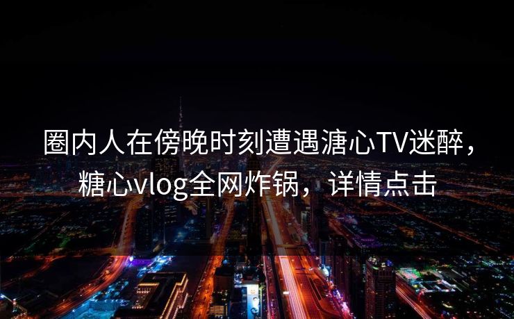 圈内人在傍晚时刻遭遇溏心TV迷醉，糖心vlog全网炸锅，详情点击