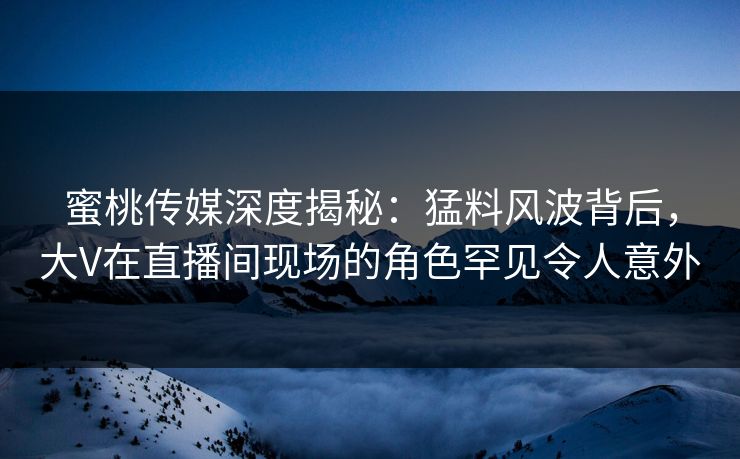 蜜桃传媒深度揭秘：猛料风波背后，大V在直播间现场的角色罕见令人意外