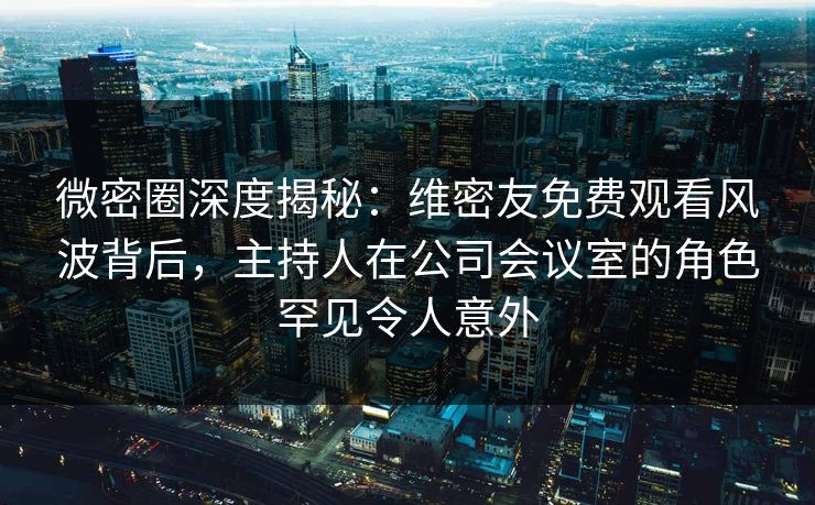 微密圈深度揭秘：维密友免费观看风波背后，主持人在公司会议室的角色罕见令人意外
