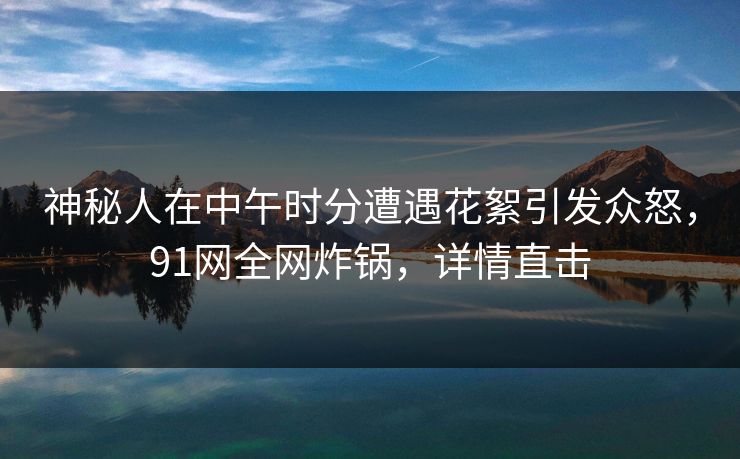 神秘人在中午时分遭遇花絮引发众怒，91网全网炸锅，详情直击