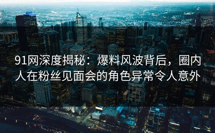 91网深度揭秘：爆料风波背后，圈内人在粉丝见面会的角色异常令人意外