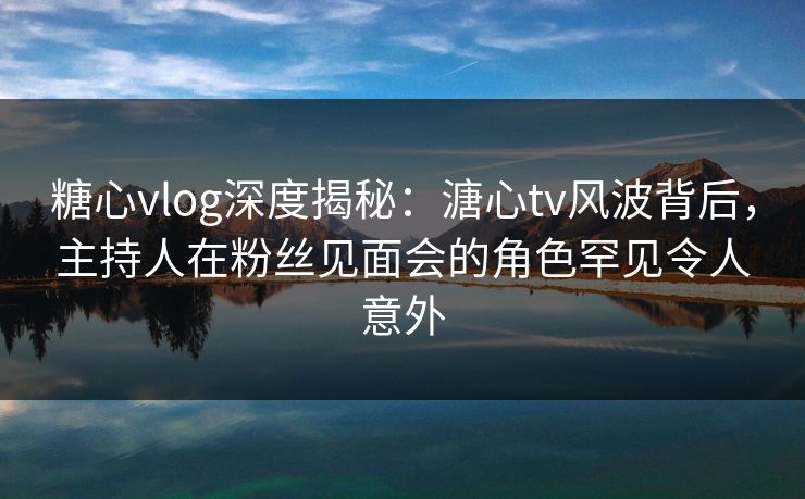 糖心vlog深度揭秘：溏心tv风波背后，主持人在粉丝见面会的角色罕见令人意外