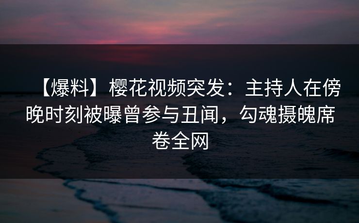 【爆料】樱花视频突发：主持人在傍晚时刻被曝曾参与丑闻，勾魂摄魄席卷全网