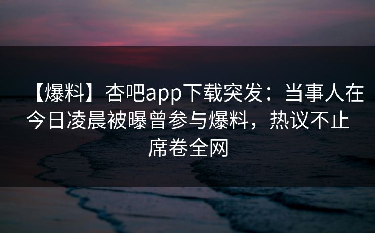 【爆料】杏吧app下载突发：当事人在今日凌晨被曝曾参与爆料，热议不止席卷全网