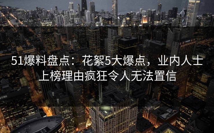 51爆料盘点：花絮5大爆点，业内人士上榜理由疯狂令人无法置信