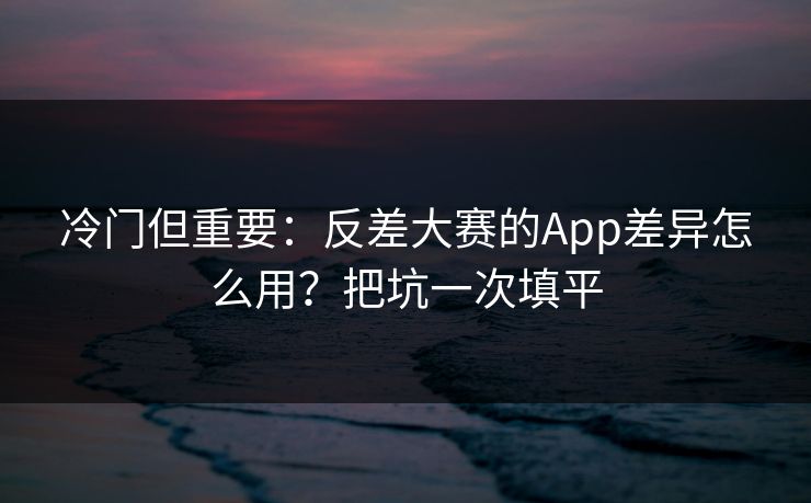 冷门但重要：反差大赛的App差异怎么用？把坑一次填平