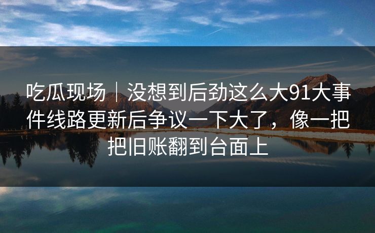 吃瓜现场｜没想到后劲这么大91大事件线路更新后争议一下大了，像一把把旧账翻到台面上