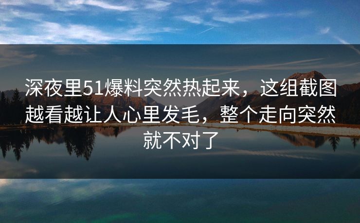深夜里51爆料突然热起来,这组截图越看越让人心里发毛,整个走向突然就不对了 深夜里51爆料突然热起来,这组截图越看越让人心里发毛,整个走向突然就不对了